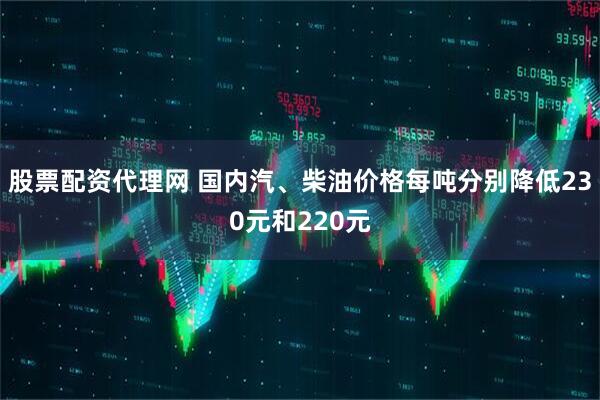 股票配资代理网 国内汽、柴油价格每吨分别降低230元和220元