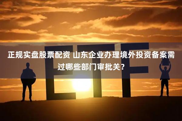 正规实盘股票配资 山东企业办理境外投资备案需过哪些部门审批关？