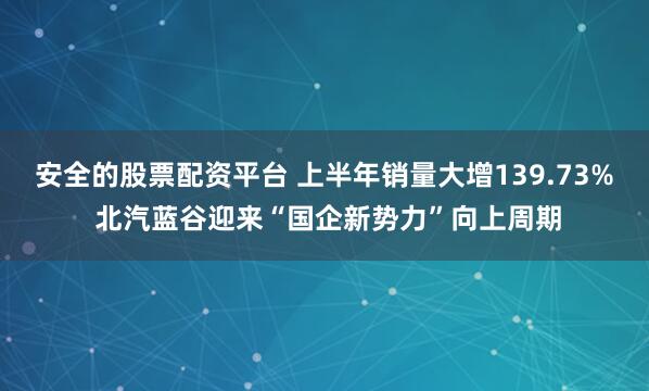 安全的股票配资平台 上半年销量大增139.73% 北汽蓝谷迎来“国企新势力”向上周期