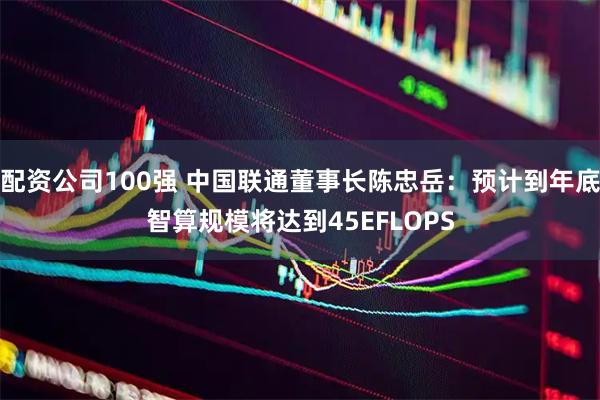 配资公司100强 中国联通董事长陈忠岳：预计到年底智算规模将达到45EFLOPS