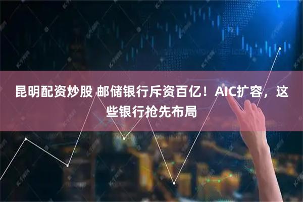昆明配资炒股 邮储银行斥资百亿！AIC扩容，这些银行抢先布局