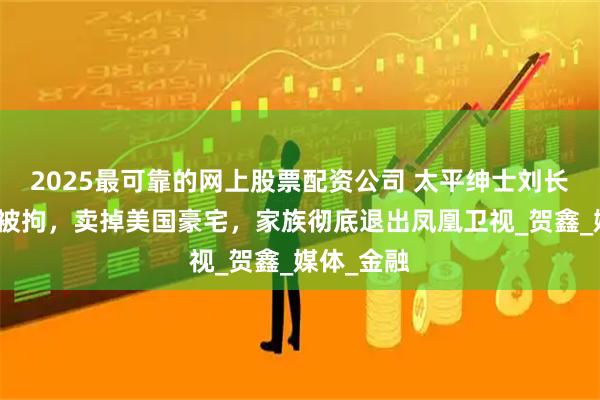 2025最可靠的网上股票配资公司 太平绅士刘长乐：女婿被拘，卖掉美国豪宅，家族彻底退出凤凰卫视_贺鑫_媒体_金融