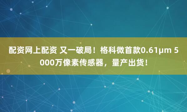 配资网上配资 又一破局！格科微首款0.61μm 5000万像素传感器，量产出货！