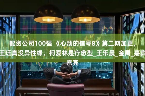 配资公司100强 《心动的信号8》第二期加更，王珏真没异性缘，柯爱林是疗愈型_王乐晨_金禺_嘉宾
