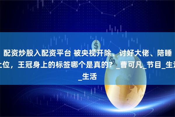 配资炒股入配资平台 被央视开除、讨好大佬、陪睡上位，王冠身上的标签哪个是真的？_曹可凡_节目_生活