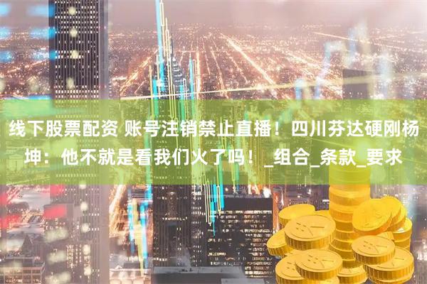 线下股票配资 账号注销禁止直播！四川芬达硬刚杨坤：他不就是看我们火了吗！_组合_条款_要求