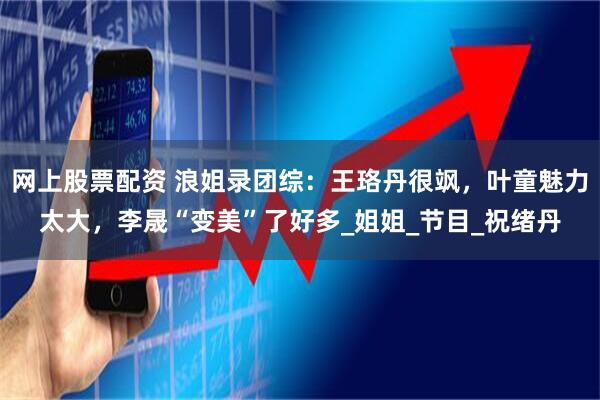 网上股票配资 浪姐录团综：王珞丹很飒，叶童魅力太大，李晟“变美”了好多_姐姐_节目_祝绪丹